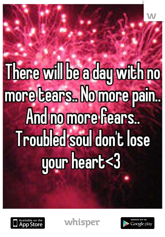 There will be a day with no more tears.. No more pain.. And no more fears.. 
Troubled soul don't lose your heart<3 