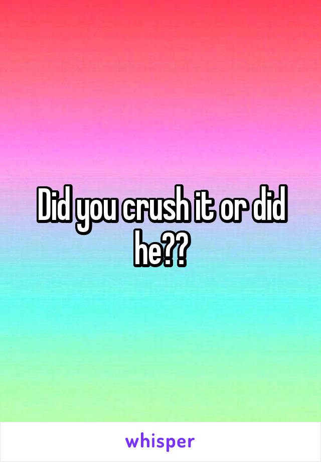 Did you crush it or did he??