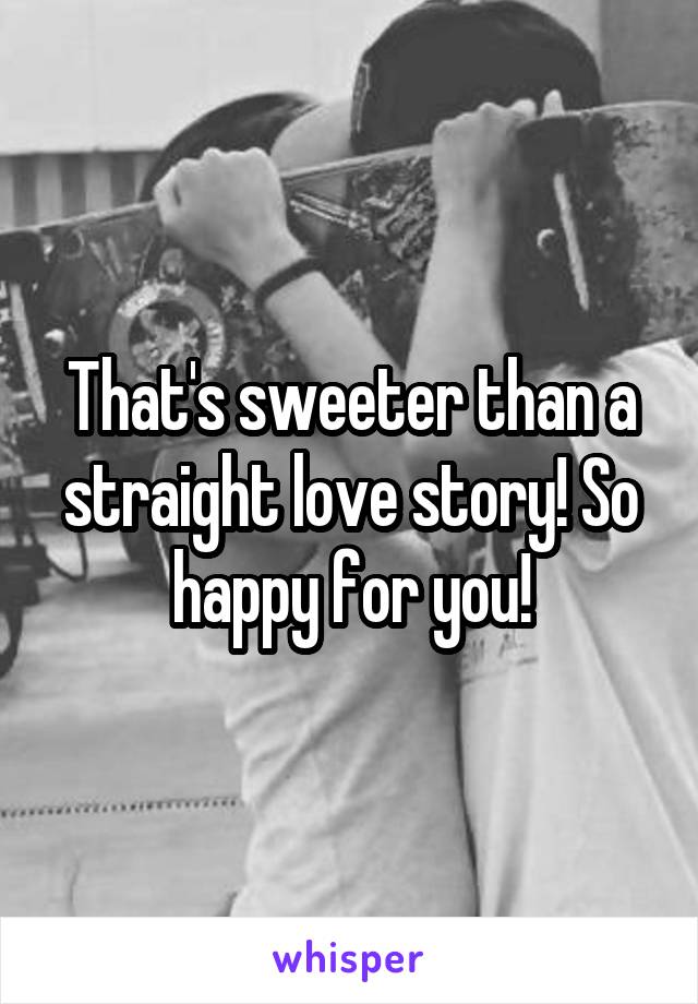 That's sweeter than a straight love story! So happy for you!