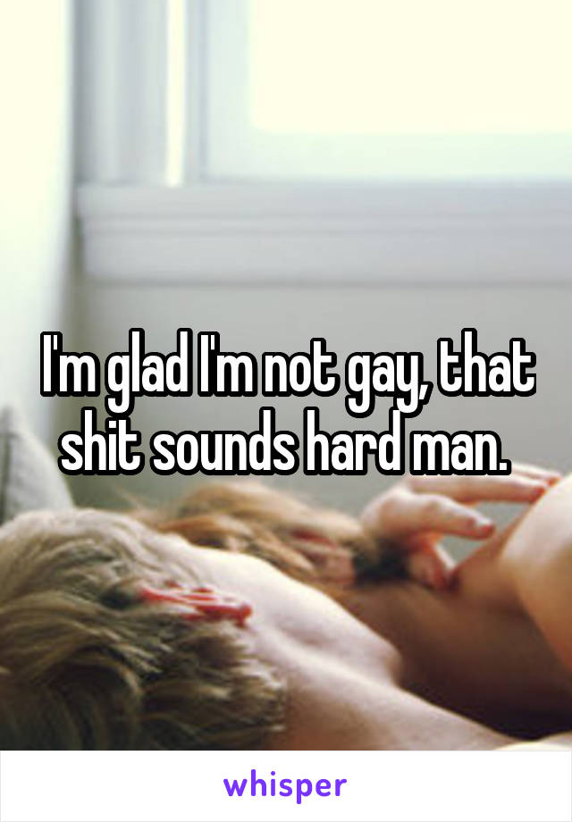 I'm glad I'm not gay, that shit sounds hard man. 