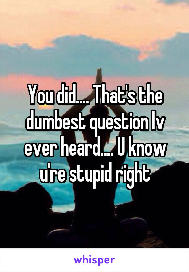 You did.... That's the dumbest question Iv ever heard.... U know u're stupid right