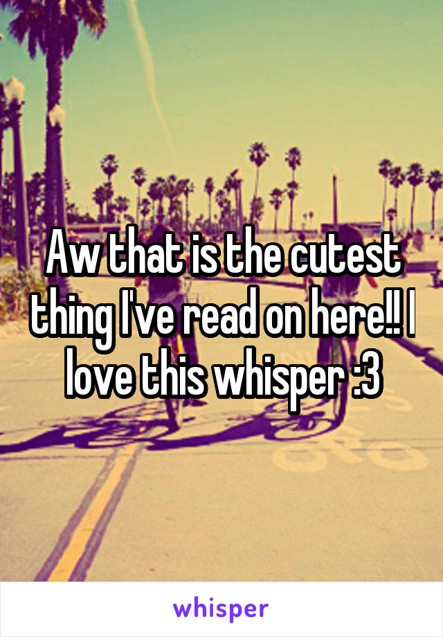 Aw that is the cutest thing I've read on here!! I love this whisper :3