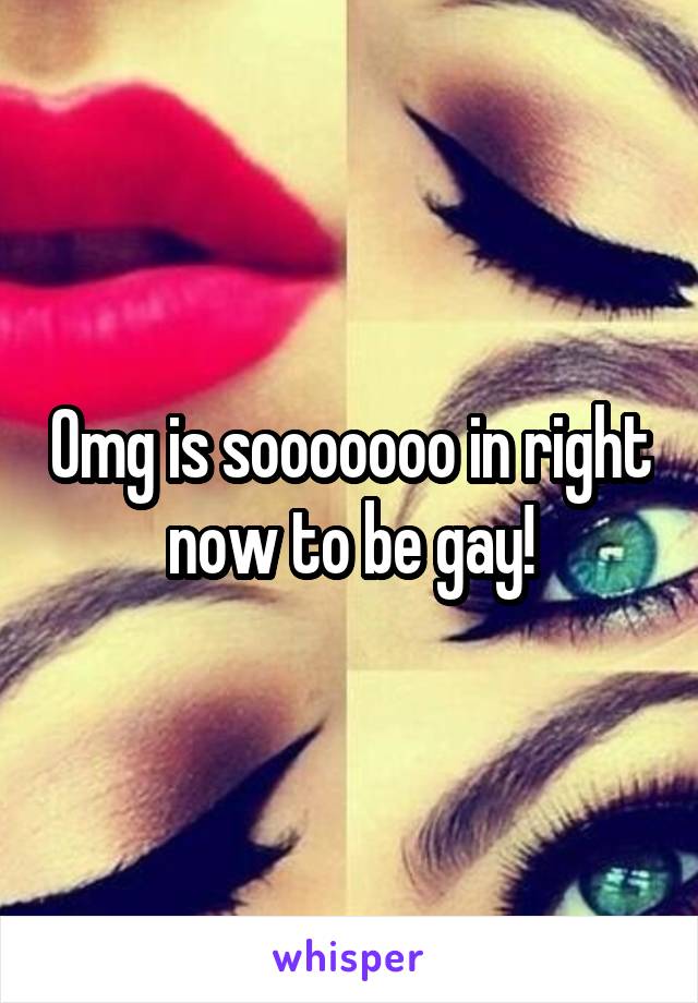 Omg is sooooooo in right now to be gay!