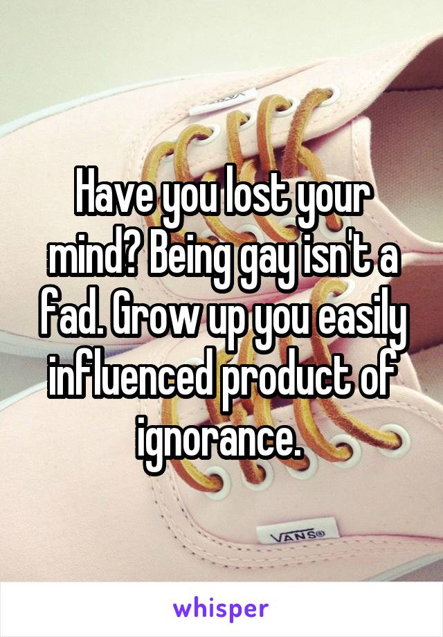 Have you lost your mind? Being gay isn't a fad. Grow up you easily influenced product of ignorance. 