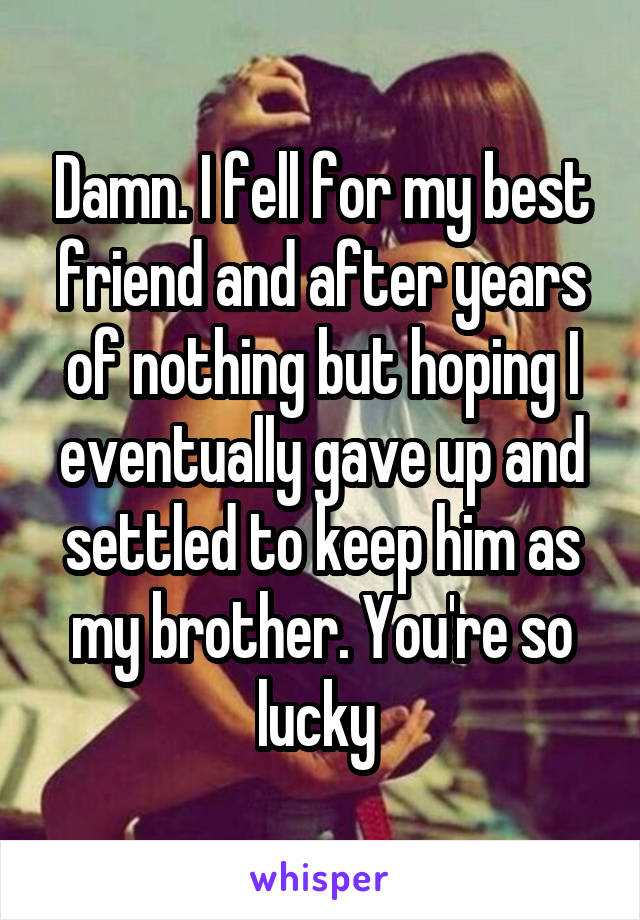 Damn. I fell for my best friend and after years of nothing but hoping I eventually gave up and settled to keep him as my brother. You're so lucky 