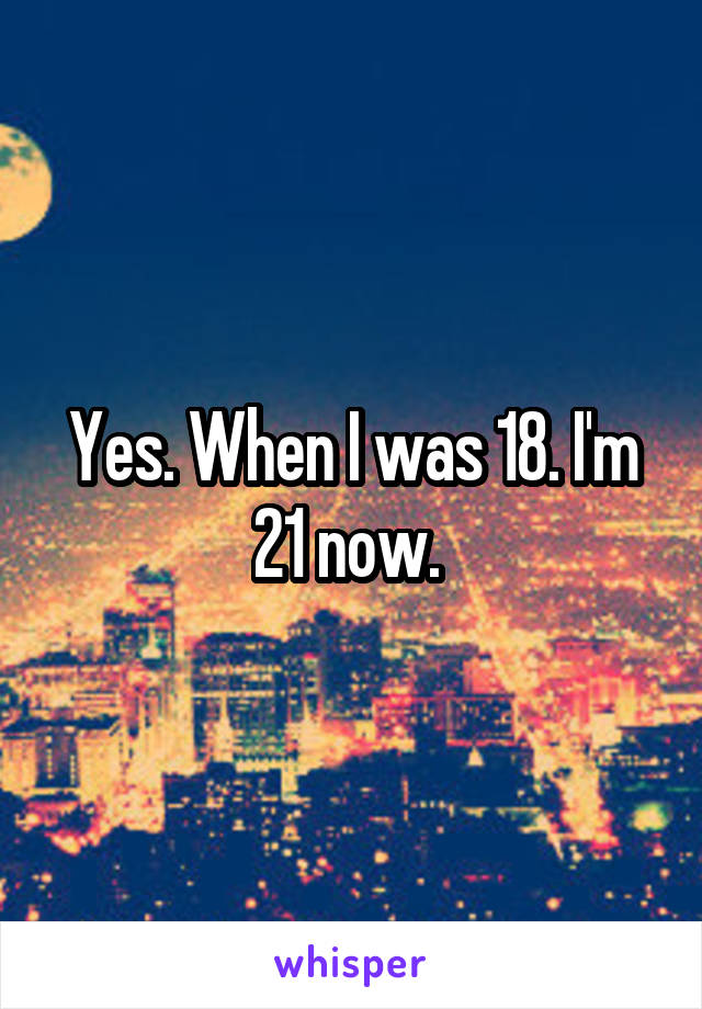 Yes. When I was 18. I'm 21 now. 