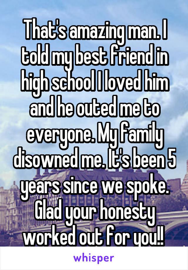 That's amazing man. I told my best friend in high school I loved him and he outed me to everyone. My family disowned me. It's been 5 years since we spoke. Glad your honesty worked out for you!! 