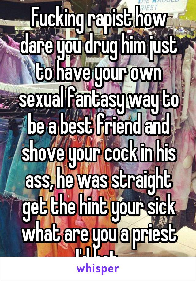 Fucking rapist how dare you drug him just to have your own sexual fantasy way to be a best friend and shove your cock in his ass, he was straight get the hint your sick what are you a priest I'd bet 