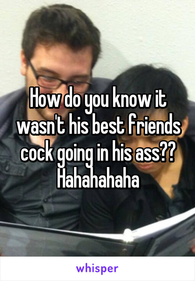 How do you know it wasn't his best friends cock going in his ass?? Hahahahaha