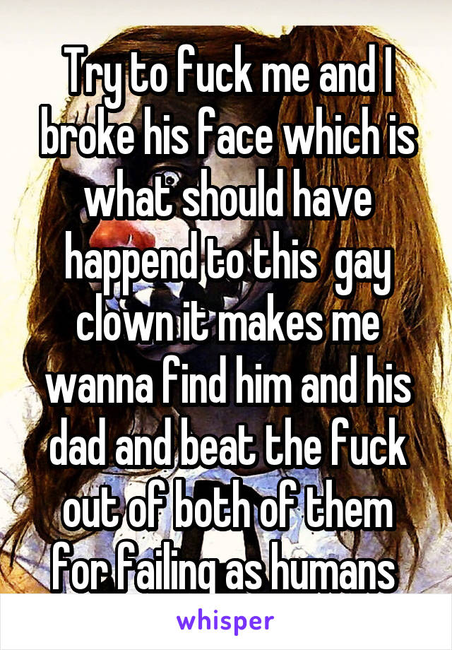 Try to fuck me and I broke his face which is what should have happend to this  gay clown it makes me wanna find him and his dad and beat the fuck out of both of them for failing as humans 