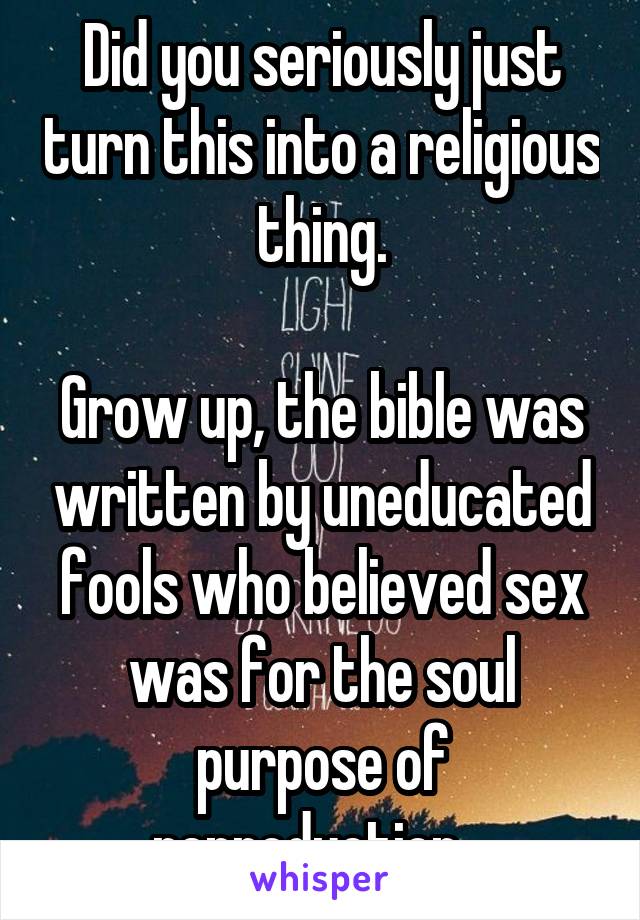 Did you seriously just turn this into a religious thing.

Grow up, the bible was written by uneducated fools who believed sex was for the soul purpose of reproduction.  