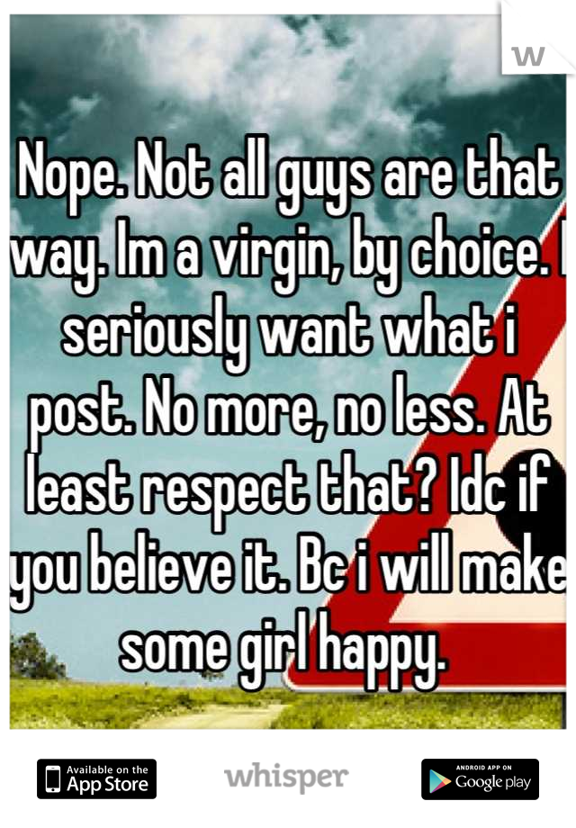 Nope. Not all guys are that way. Im a virgin, by choice. I seriously want what i post. No more, no less. At least respect that? Idc if you believe it. Bc i will make some girl happy. 