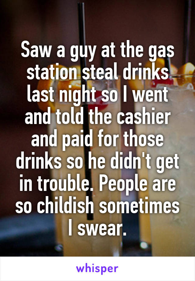 Saw a guy at the gas station steal drinks last night so I went and told the cashier and paid for those drinks so he didn't get in trouble. People are so childish sometimes I swear.