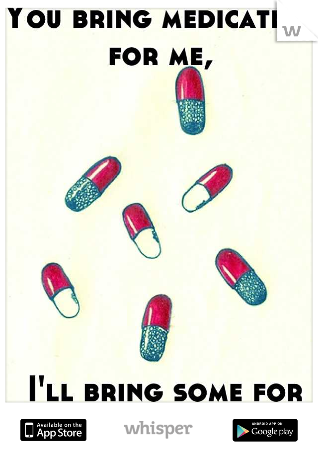 You bring medication for me,








 I'll bring some for you. :)