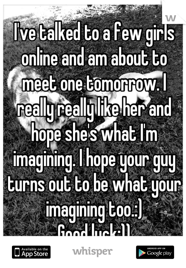 I've talked to a few girls online and am about to meet one tomorrow. I really really like her and hope she's what I'm imagining. I hope your guy turns out to be what your imagining too.:)
Good luck:))