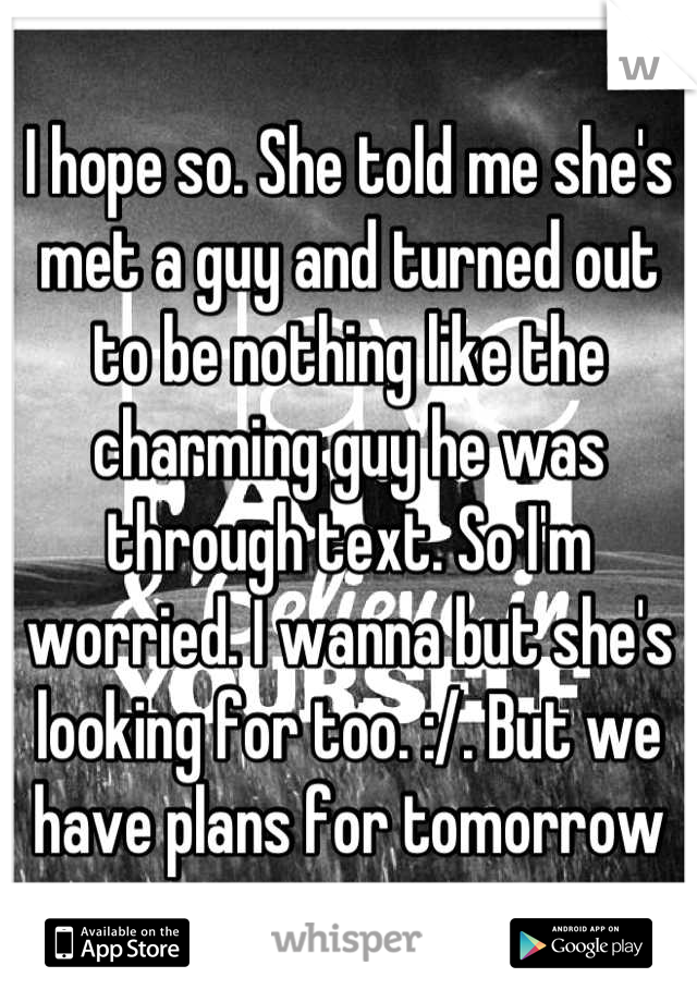 I hope so. She told me she's met a guy and turned out to be nothing like the charming guy he was through text. So I'm worried. I wanna but she's looking for too. :/. But we have plans for tomorrow