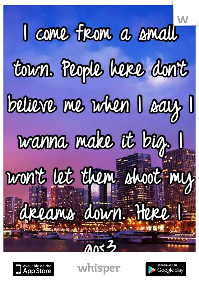 I come from a small town. People here don't believe me when I say I wanna make it big. I won't let them shoot my dreams down. Here I go<3