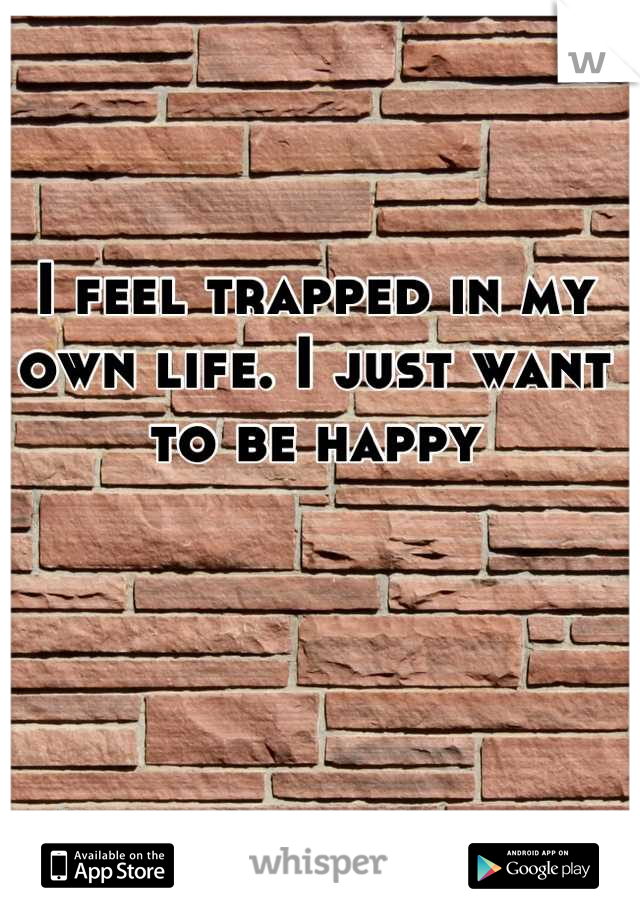 I feel trapped in my own life. I just want to be happy