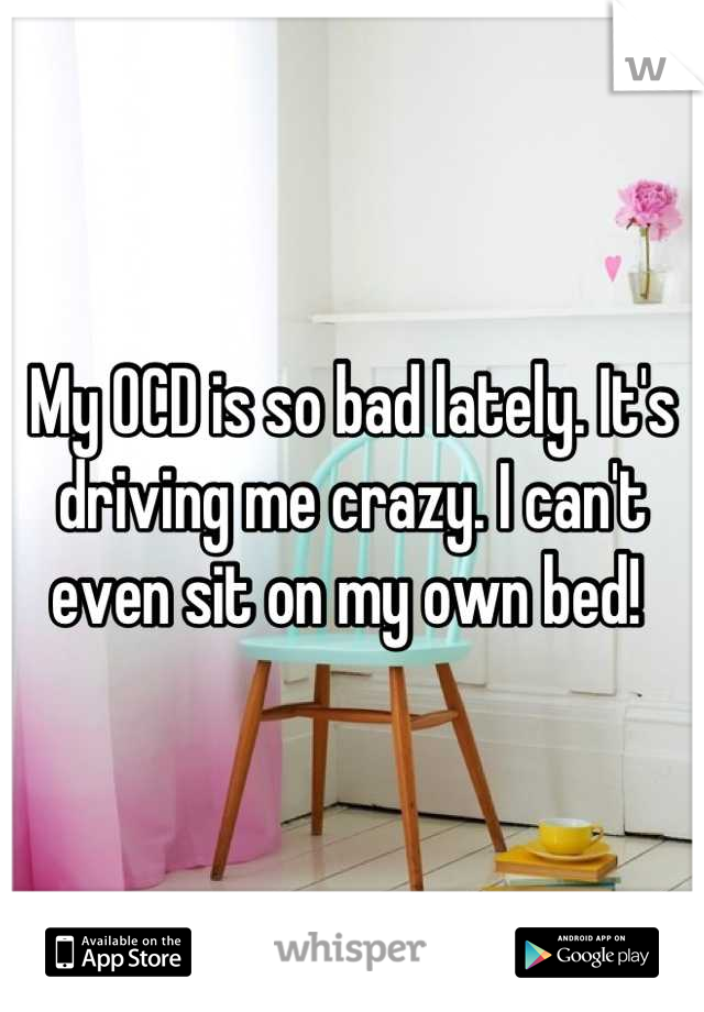 My OCD is so bad lately. It's driving me crazy. I can't even sit on my own bed! 