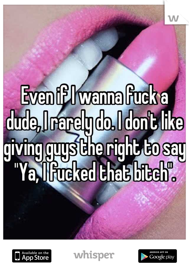Even if I wanna fuck a dude, I rarely do. I don't like giving guys the right to say "Ya, I fucked that bitch".