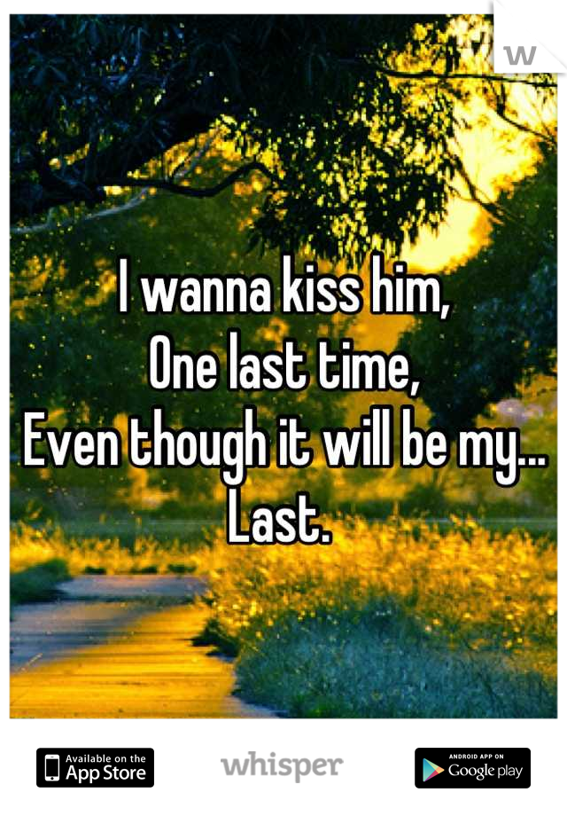 I wanna kiss him, 
One last time, 
Even though it will be my...
Last. 