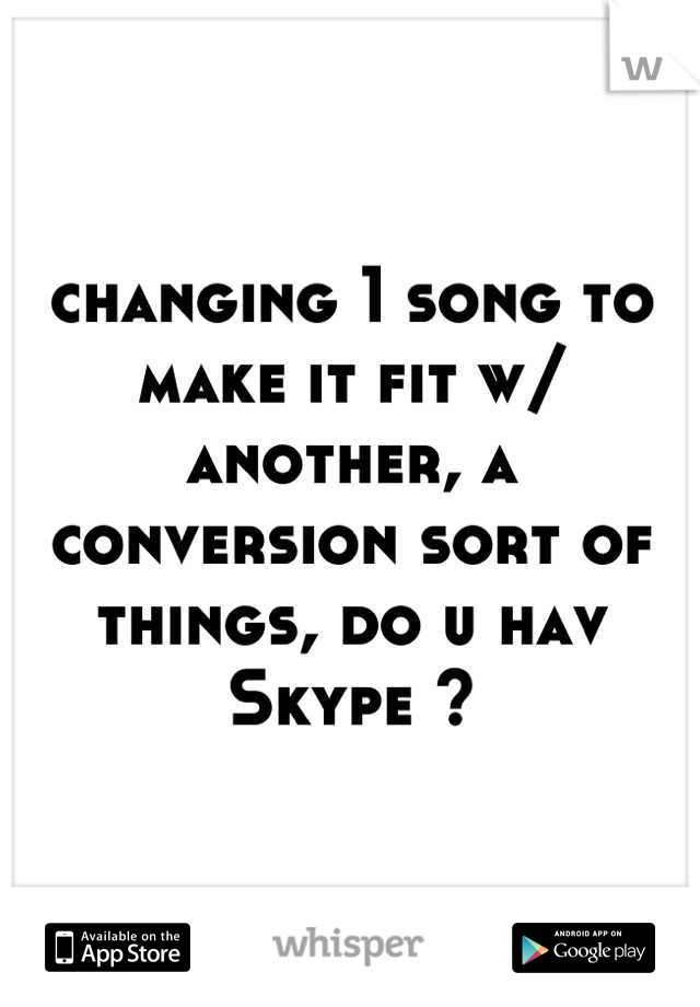 changing 1 song to make it fit w/ another, a conversion sort of things, do u hav Skype ?