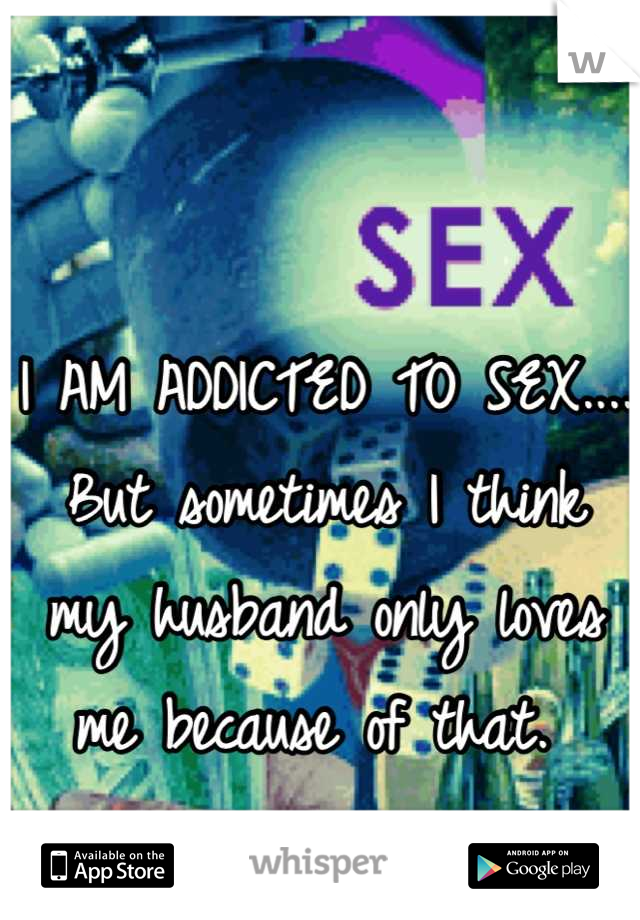 I AM ADDICTED TO SEX.... But sometimes I think my husband only loves me because of that. 
