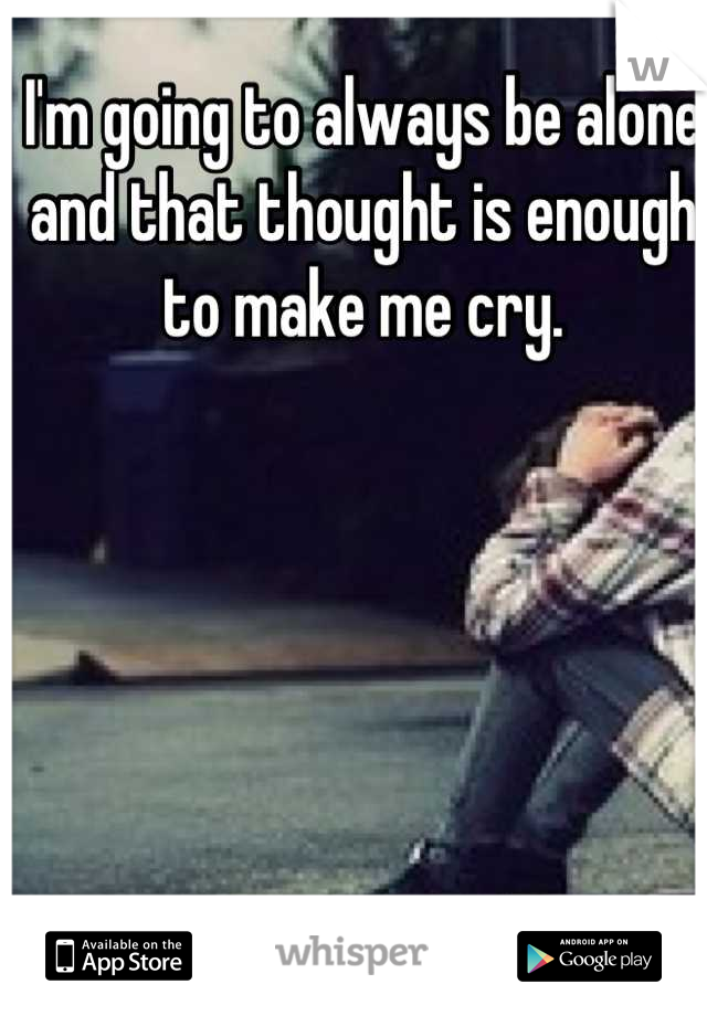 I'm going to always be alone and that thought is enough to make me cry.