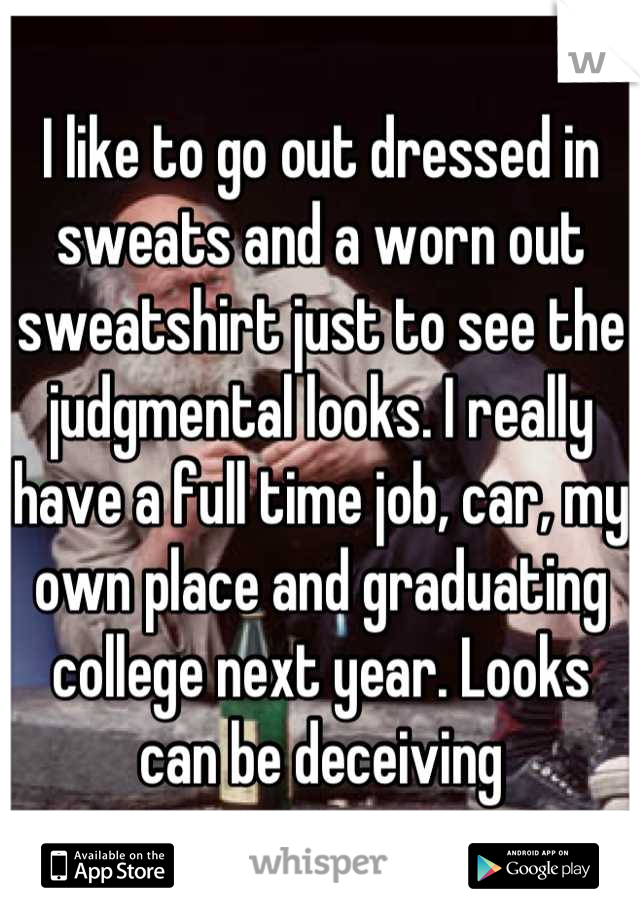 I like to go out dressed in sweats and a worn out sweatshirt just to see the judgmental looks. I really have a full time job, car, my own place and graduating college next year. Looks can be deceiving