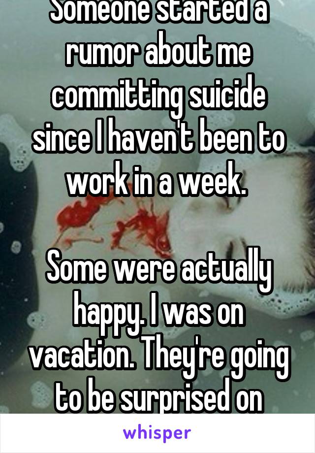 Someone started a rumor about me committing suicide since I haven't been to work in a week. 

Some were actually happy. I was on vacation. They're going to be surprised on Monday.