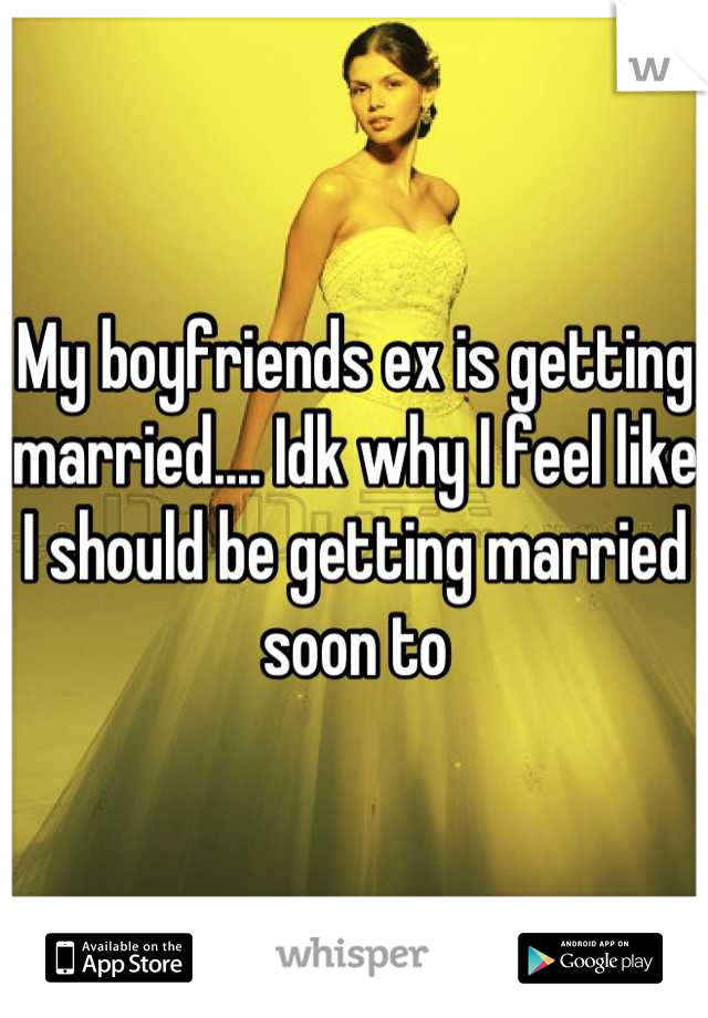 My boyfriends ex is getting married.... Idk why I feel like I should be getting married soon to