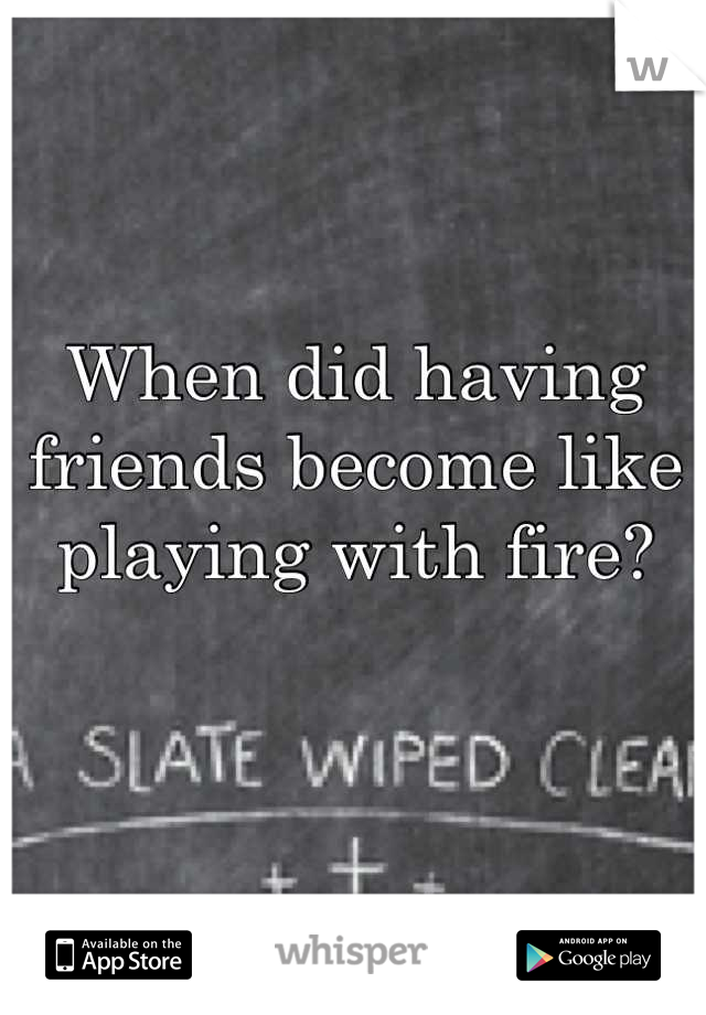 When did having friends become like playing with fire?