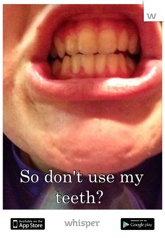 So don't use my teeth? 