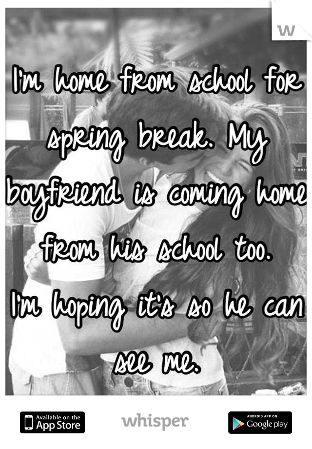 I'm home from school for spring break. My boyfriend is coming home from his school too.
I'm hoping it's so he can see me.