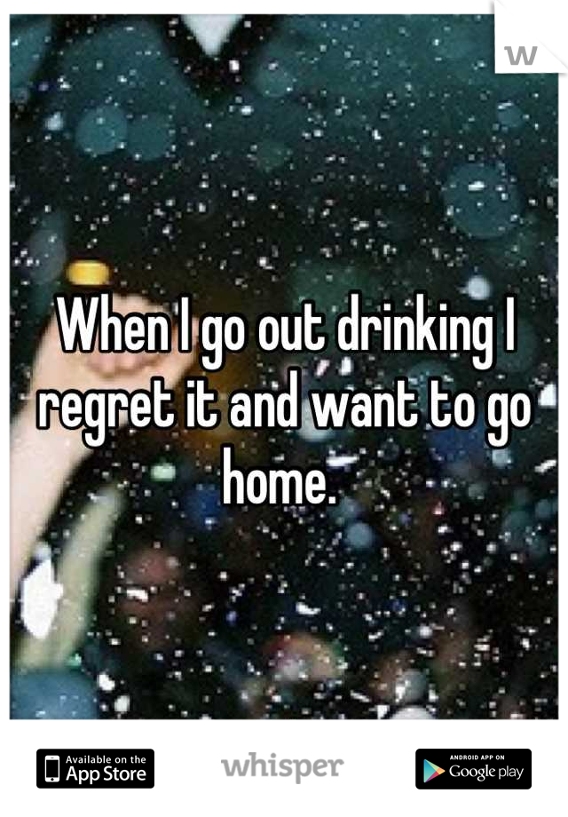When I go out drinking I regret it and want to go home. 