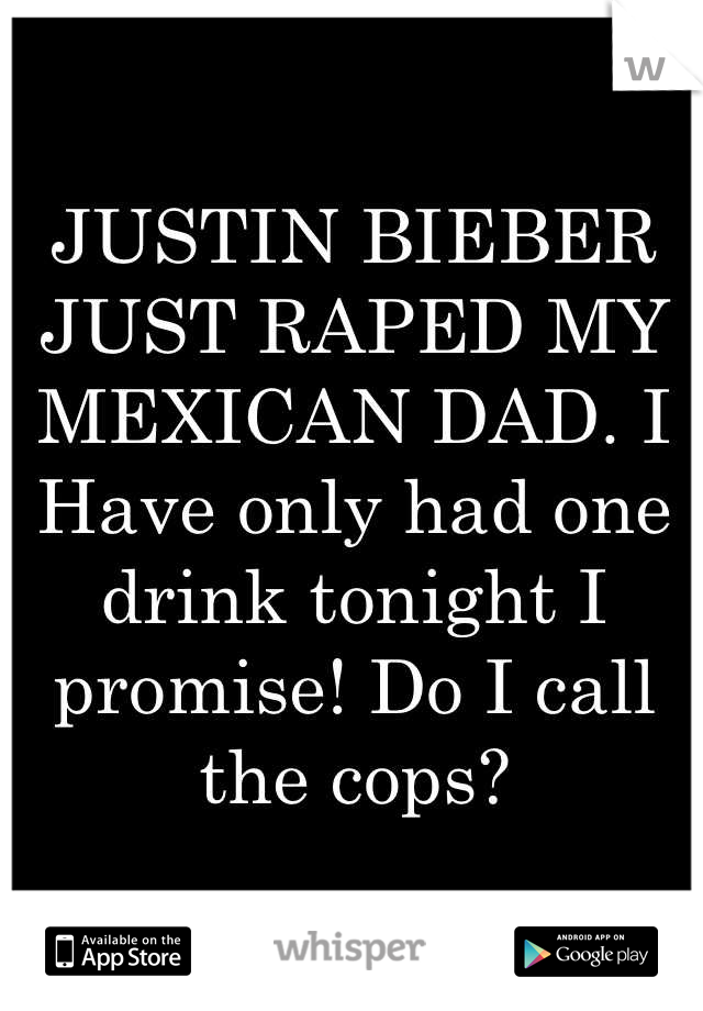 JUSTIN BIEBER JUST RAPED MY MEXICAN DAD. I Have only had one drink tonight I promise! Do I call the cops?