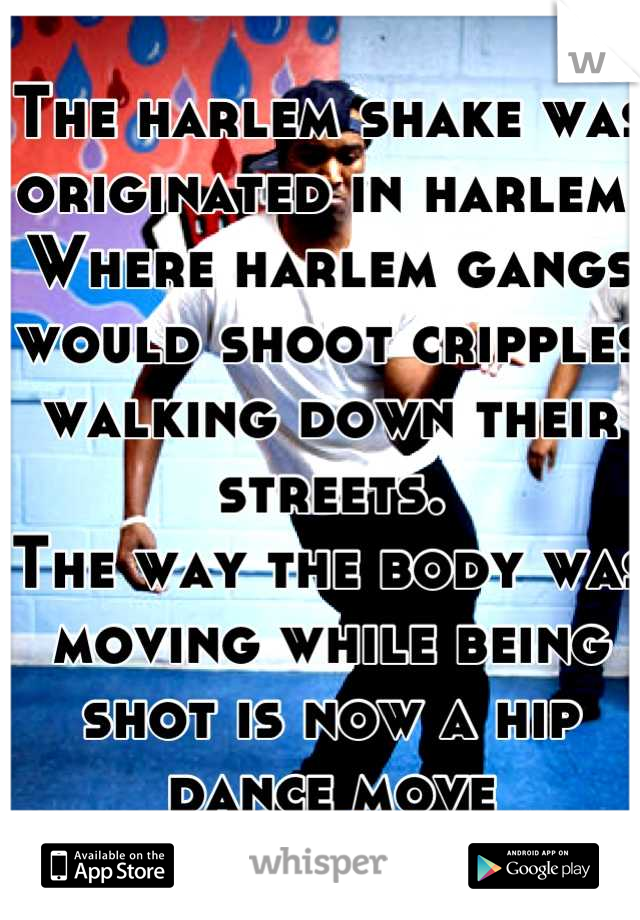 The harlem shake was originated in harlem.
Where harlem gangs would shoot cripples walking down their streets. 
The way the body was moving while being shot is now a hip dance move

