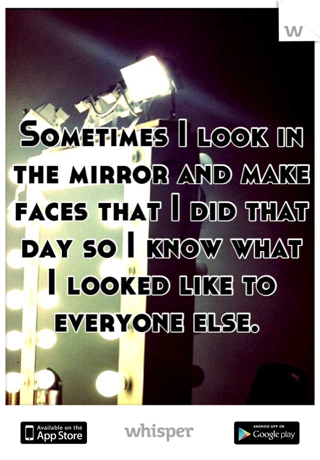 Sometimes I look in
the mirror and make
faces that I did that
day so I know what
I looked like to
everyone else. 
