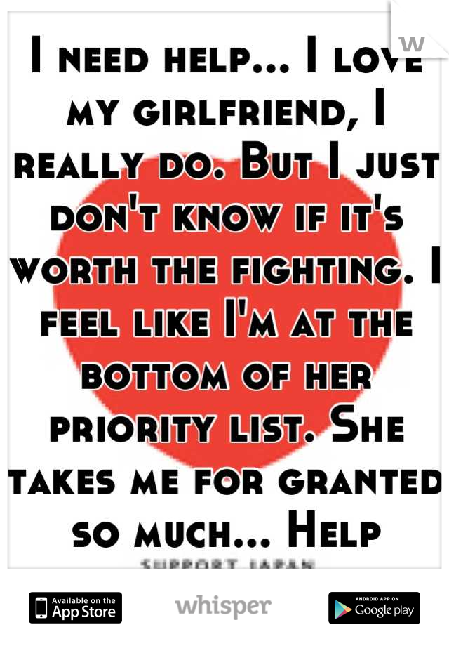 I need help... I love my girlfriend, I really do. But I just don't know if it's worth the fighting. I feel like I'm at the bottom of her priority list. She takes me for granted so much... Help please 