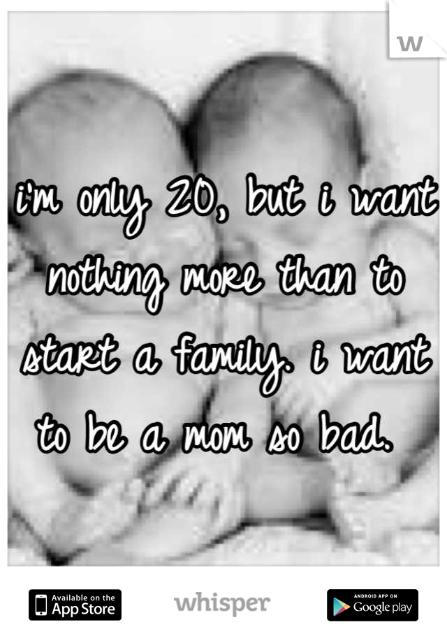 i'm only 20, but i want nothing more than to start a family. i want to be a mom so bad. 