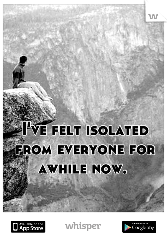 I've felt isolated from everyone for awhile now. 