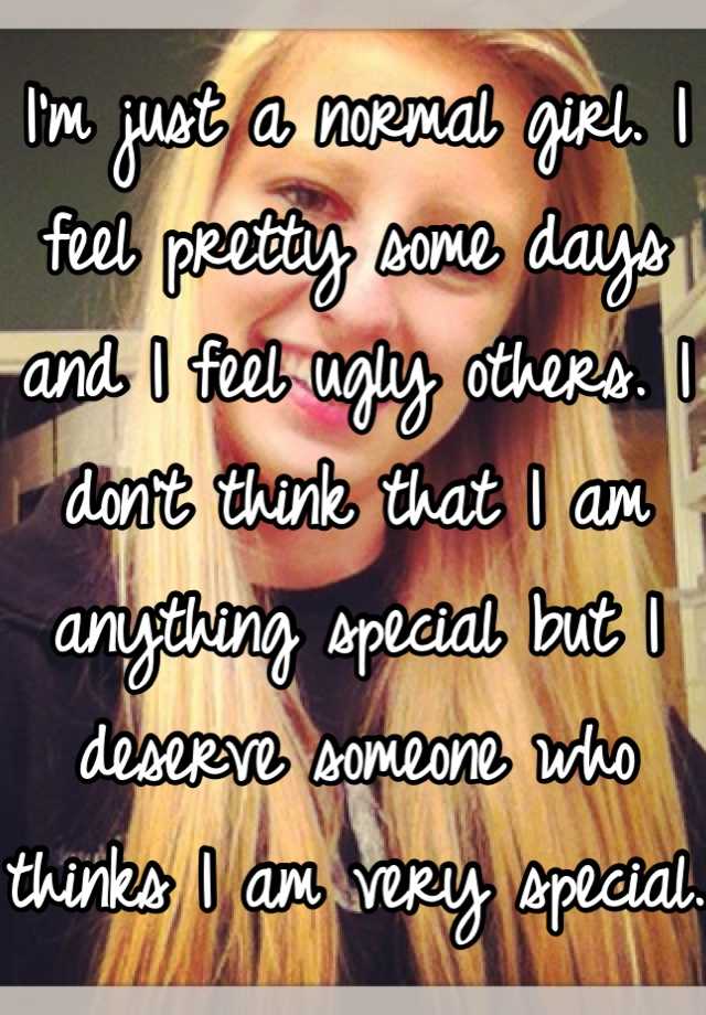 I'm just a normal girl. I feel pretty some days and I feel ugly others. I don't think that I am anything special but I deserve someone who thinks I am very special. 