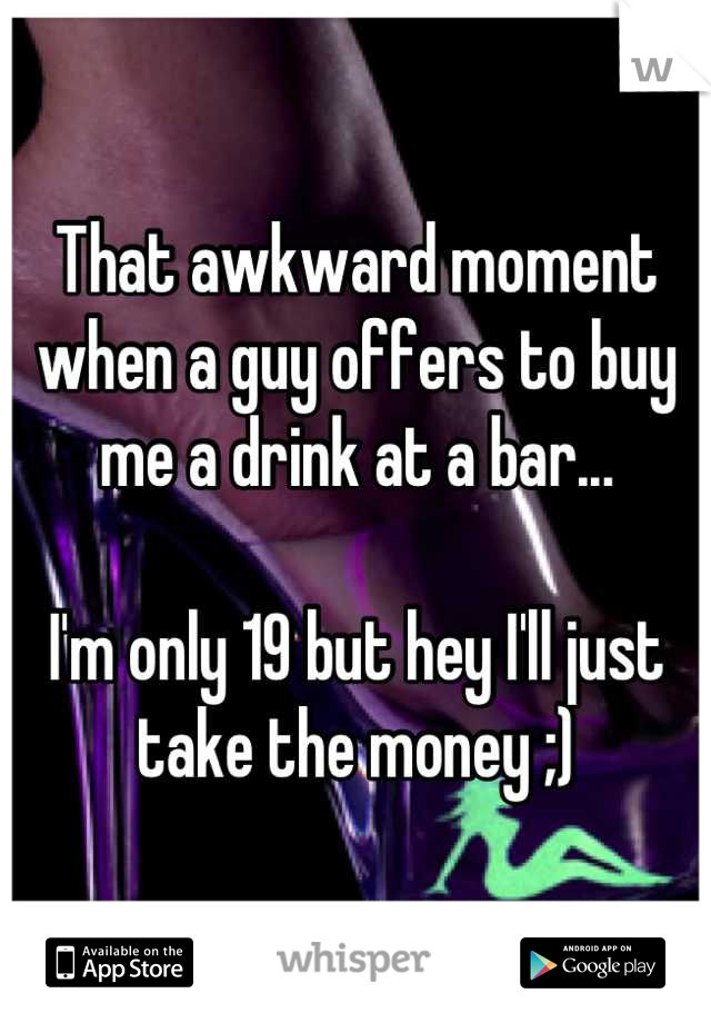 That awkward moment when a guy offers to buy me a drink at a bar...

I'm only 19 but hey I'll just take the money ;)