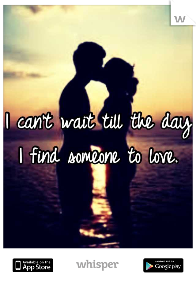 I can't wait till the day I find someone to love.