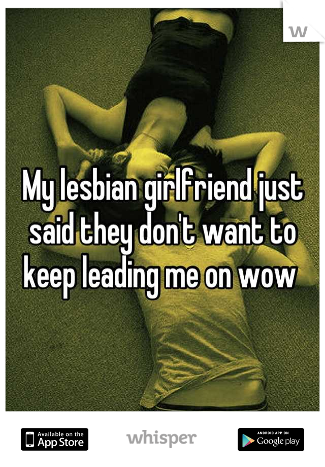 My lesbian girlfriend just said they don't want to keep leading me on wow 