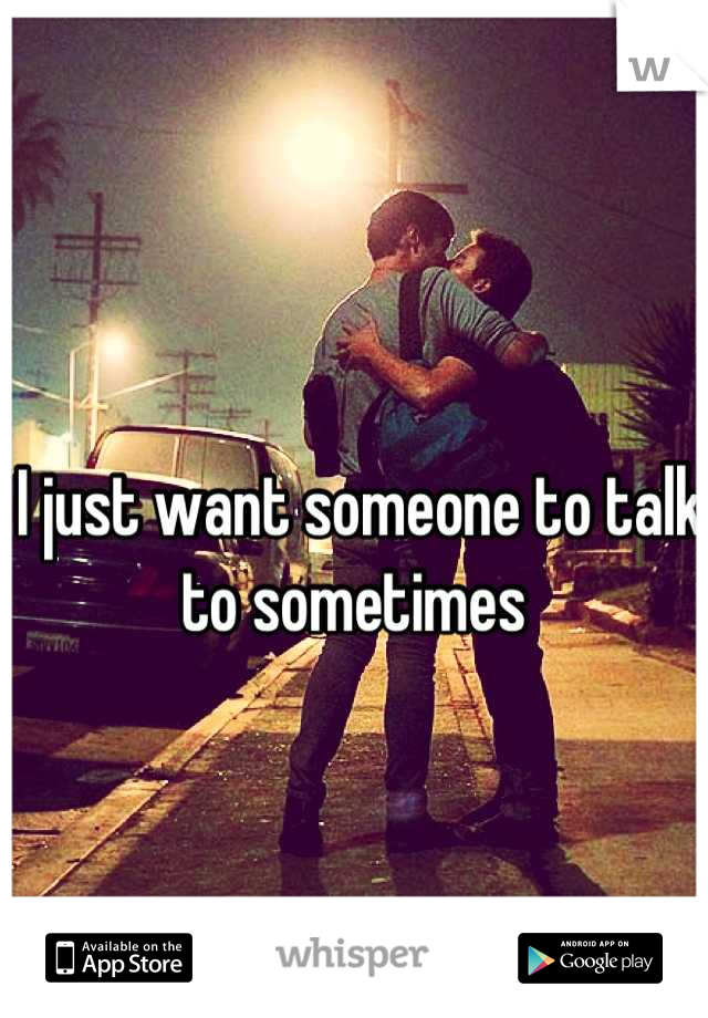I just want someone to talk to sometimes 
