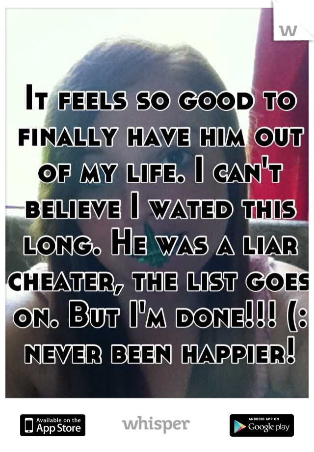 It feels so good to finally have him out of my life. I can't believe I wated this long. He was a liar cheater, the list goes on. But I'm done!!! (: never been happier!