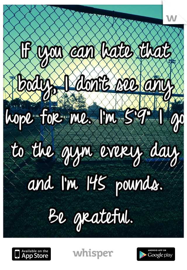 If you can hate that body, I don't see any hope for me. I'm 5'9" I go to the gym every day and I'm 145 pounds. 
Be grateful. 