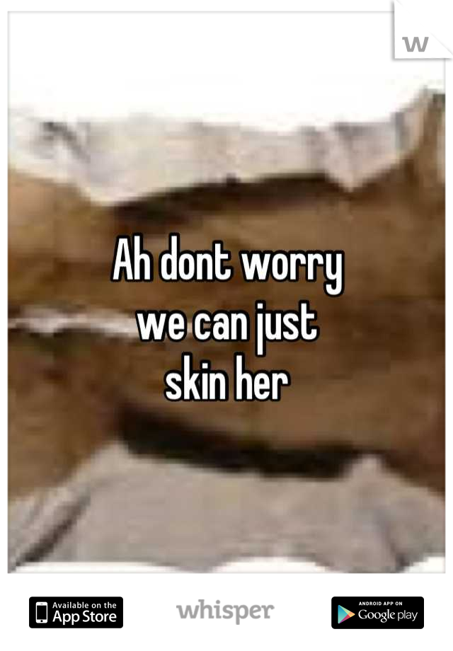 Ah dont worry
we can just
skin her