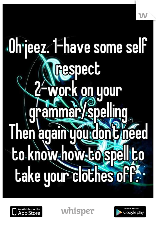 Oh jeez. 1-have some self respect
2-work on your grammar/spelling
Then again you don't need to know how to spell to take your clothes off. 